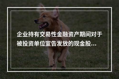 企业持有交易性金融资产期间对于被投资单位宣告发放的现金股利，