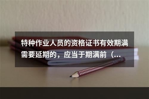 特种作业人员的资格证书有效期满需要延期的，应当于期满前（ ）