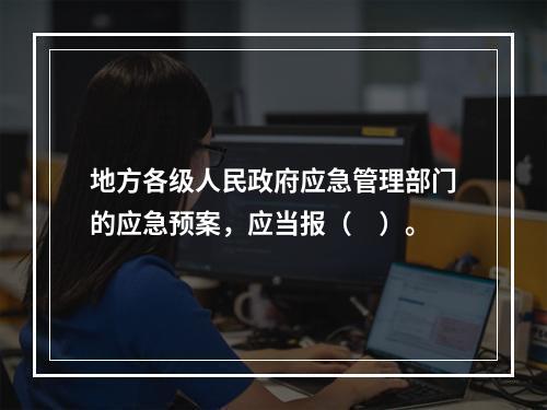 地方各级人民政府应急管理部门的应急预案，应当报（　）。