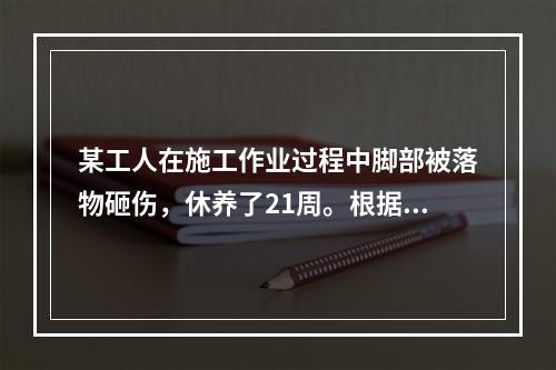 某工人在施工作业过程中脚部被落物砸伤，休养了21周。根据《企