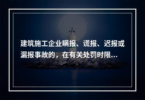 建筑施工企业瞒报、谎报、迟报或漏报事故的，在有关处罚时限规定