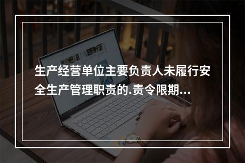 生产经营单位主要负责人未履行安全生产管理职责的.责令限期改正