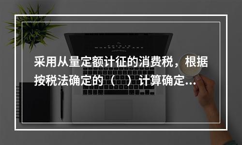 采用从量定额计征的消费税，根据按税法确定的（　）计算确定。