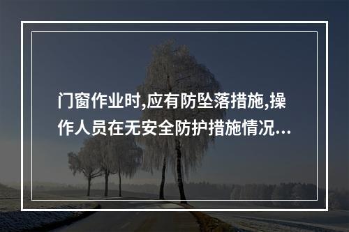 门窗作业时,应有防坠落措施,操作人员在无安全防护措施情况下,