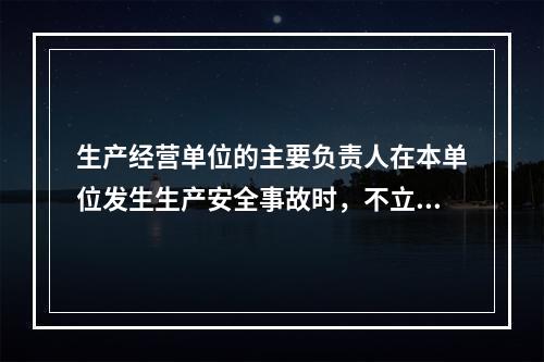 生产经营单位的主要负责人在本单位发生生产安全事故时，不立即组