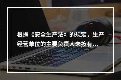 根据《安全生产法》的规定，生产经营单位的主要负责人未按有关规