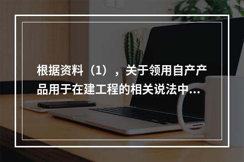 根据资料（1），关于领用自产产品用于在建工程的相关说法中，正