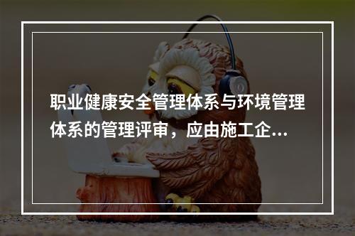 职业健康安全管理体系与环境管理体系的管理评审，应由施工企业的