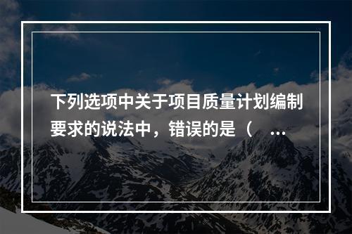 下列选项中关于项目质量计划编制要求的说法中，错误的是（　）。