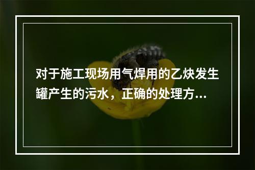 对于施工现场用气焊用的乙炔发生罐产生的污水，正确的处理方式是