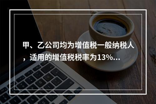 甲、乙公司均为增值税一般纳税人，适用的增值税税率为13%，甲