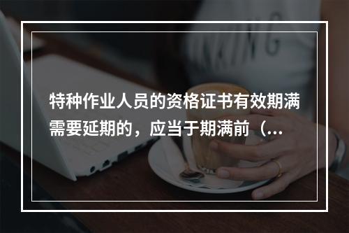 特种作业人员的资格证书有效期满需要延期的，应当于期满前（ ）