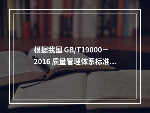 根据我国 GB/T19000－2016 质量管理体系标准，质