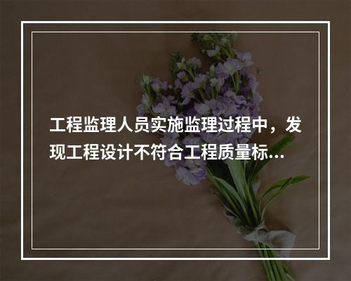 工程监理人员实施监理过程中，发现工程设计不符合工程质量标准或