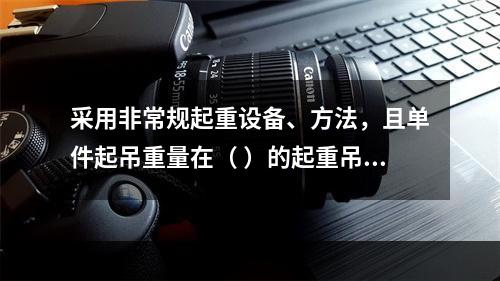 采用非常规起重设备、方法，且单件起吊重量在（ ）的起重吊装工