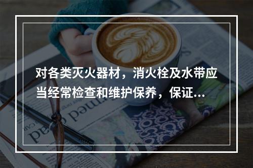 对各类灭火器材，消火栓及水带应当经常检查和维护保养，保证使用