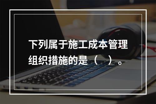 下列属于施工成本管理组织措施的是（　）。