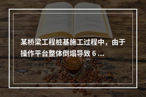 某桥梁工程桩基施工过程中，由于操作平台整体倒塌导致 6 人死