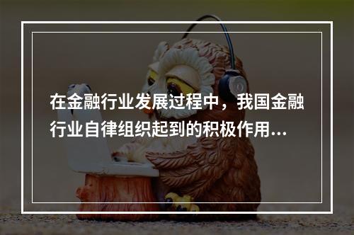 在金融行业发展过程中，我国金融行业自律组织起到的积极作用主要