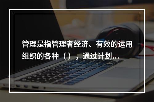 管理是指管理者经济、有效的运用组织的各种（ ），通过计划、组