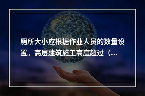 厕所大小应根据作业人员的数量设置。高层建筑施工高度超过（ ）