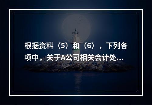 根据资料（5）和（6），下列各项中，关于A公司相关会计处理结