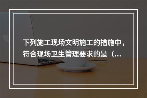 下列施工现场文明施工的措施中，符合现场卫生管理要求的是（　）