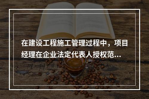 在建设工程施工管理过程中，项目经理在企业法定代表人授权范围内