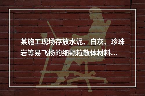 某施工现场存放水泥、白灰、珍珠岩等易飞扬的细颗粒散体材料，应