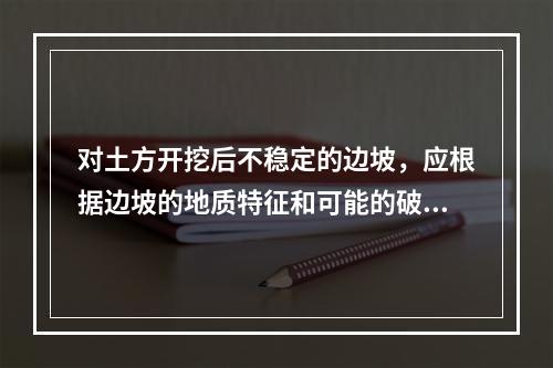 对土方开挖后不稳定的边坡，应根据边坡的地质特征和可能的破坏情