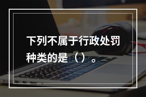 下列不属于行政处罚种类的是（ ）。