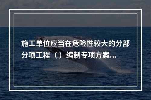 施工单位应当在危险性较大的分部分项工程（ ）编制专项方案。