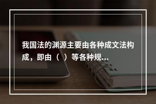 我国法的渊源主要由各种成文法构成，即由（   ）等各种规范性