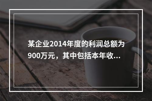 某企业2014年度的利润总额为900万元，其中包括本年收到的