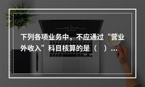 下列各项业务中，不应通过“营业外收入”科目核算的是（　）。