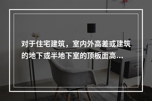 对于住宅建筑，室内外高差或建筑的地下或半地下室的顶板面高出室