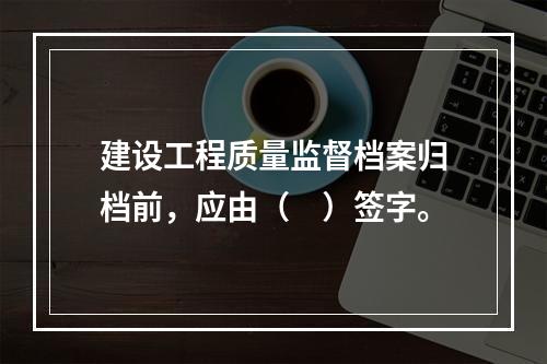 建设工程质量监督档案归档前，应由（　）签字。