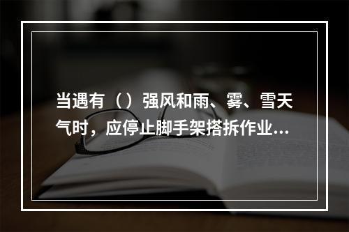 当遇有（ ）强风和雨、雾、雪天气时，应停止脚手架搭拆作业活动