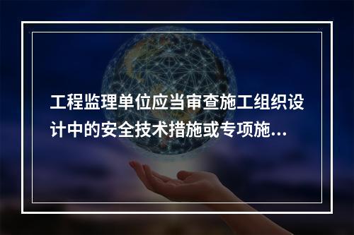 工程监理单位应当审查施工组织设计中的安全技术措施或专项施工方