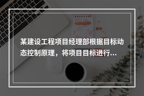 某建设工程项目经理部根据目标动态控制原理，将项目目标进行了分