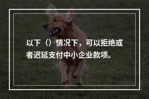 以下（）情况下，可以拒绝或者迟延支付中小企业款项。