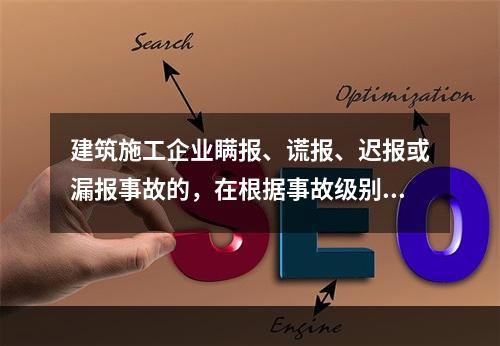 建筑施工企业瞒报、谎报、迟报或漏报事故的，在根据事故级别处罚