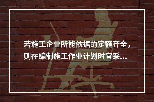 若施工企业所能依据的定额齐全，则在编制施工作业计划时宜采用的