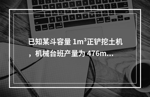 已知某斗容量 1m³正铲挖土机，机械台班产量为 476m³