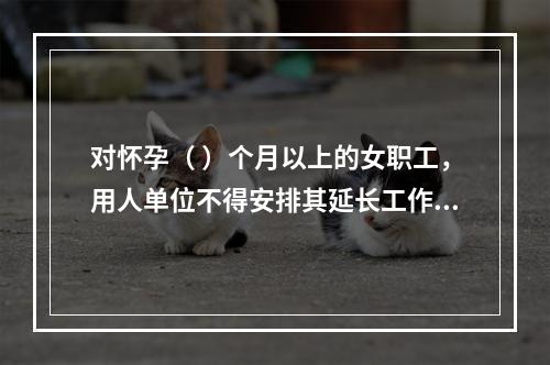 对怀孕（ ）个月以上的女职工，用人单位不得安排其延长工作时间