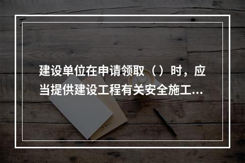 建设单位在申请领取（ ）时，应当提供建设工程有关安全施工的措