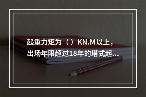 起重力矩为（ ）KN.M以上，出场年限超过18年的塔式起重机