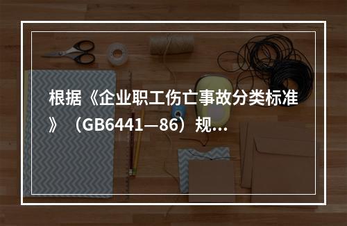 根据《企业职工伤亡事故分类标准》（GB6441—86）规定，