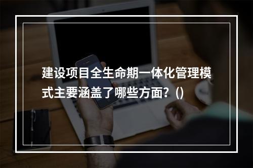 建设项目全生命期一体化管理模式主要涵盖了哪些方面？()