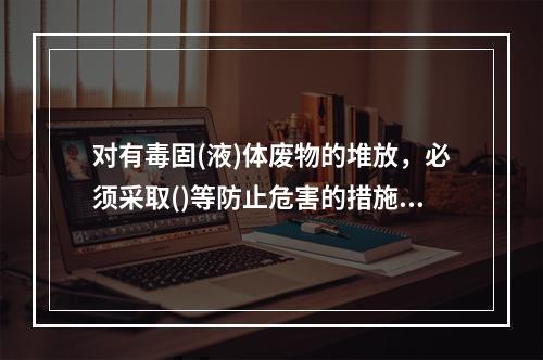 对有毒固(液)体废物的堆放，必须采取()等防止危害的措施，并